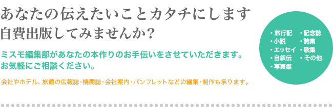 あなたの伝えたいことカタチにします 自費出版してみませんか？ ミスモ編集部があなたの本作りのお手伝いをさせていただきます。お気軽にご相談ください。 会社やホテル、旅館の広報誌・機関誌・会社案内・パンフレットなどの編集・制作も承ります。 ・旅行記・小説・エッセイ・自叙伝・写真集・記念誌・詩集・歌集・その他